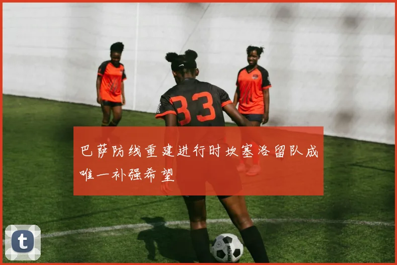 巴萨防线重建进行时坎塞洛留队成唯一补强希望