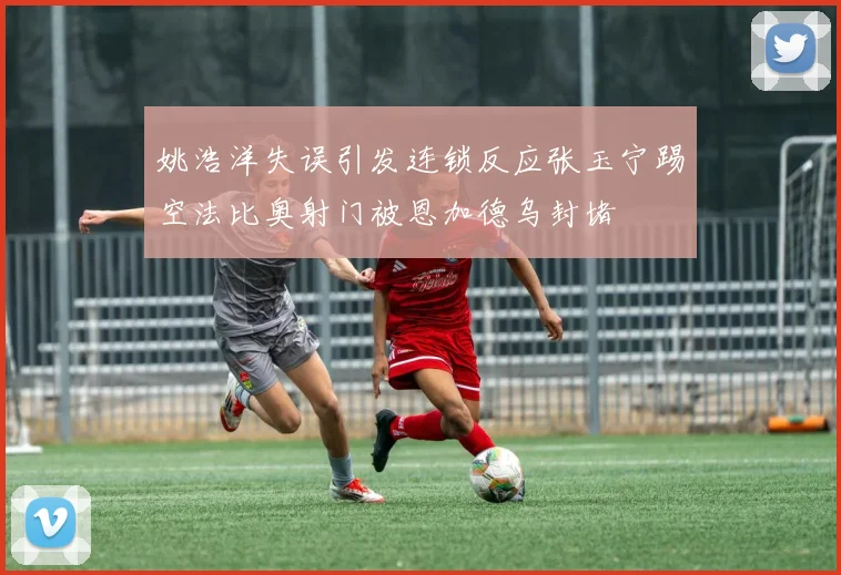 姚浩洋失误引发连锁反应张玉宁踢空法比奥射门被恩加德乌封堵