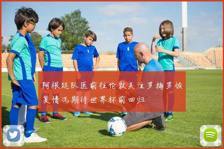 阿根廷队医前往伦敦关注罗梅罗恢复情况期待世界杯前回归