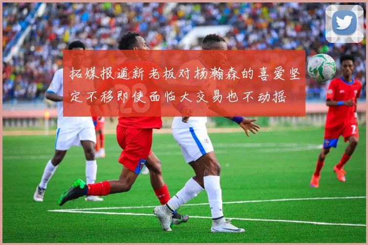 拓媒报道新老板对杨瀚森的喜爱坚定不移即使面临大交易也不动摇