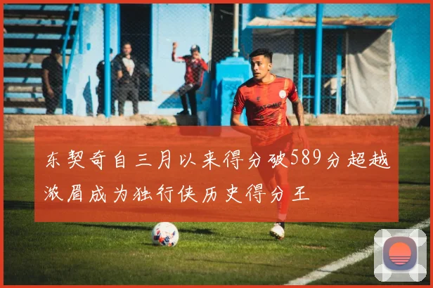 东契奇自三月以来得分破589分超越浓眉成为独行侠历史得分王