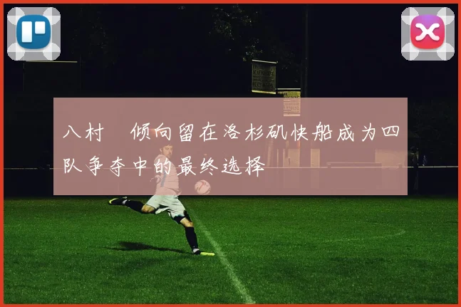 八村塁倾向留在洛杉矶快船成为四队争夺中的最终选择
