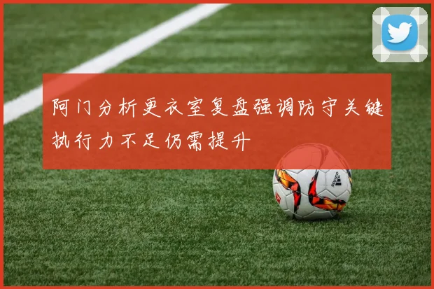 阿门分析更衣室复盘强调防守关键执行力不足仍需提升