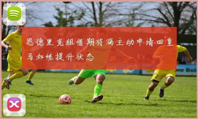 恩德里克租借期将满主动申请回皇马加练提升状态