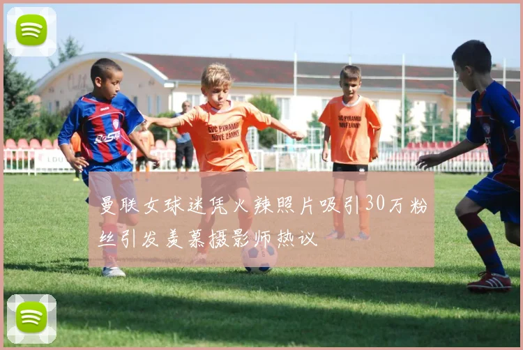 曼联女球迷凭火辣照片吸引30万粉丝引发羡慕摄影师热议