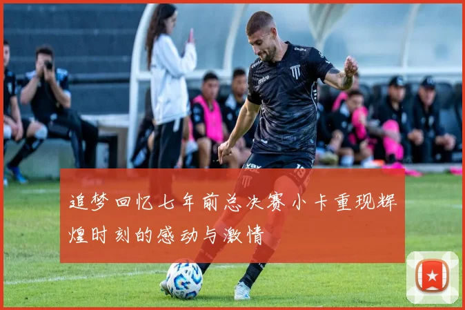 追梦回忆七年前总决赛小卡重现辉煌时刻的感动与激情