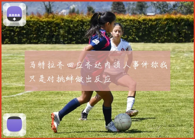 马特拉齐回应齐达内顶人事件称我只是对挑衅做出反应