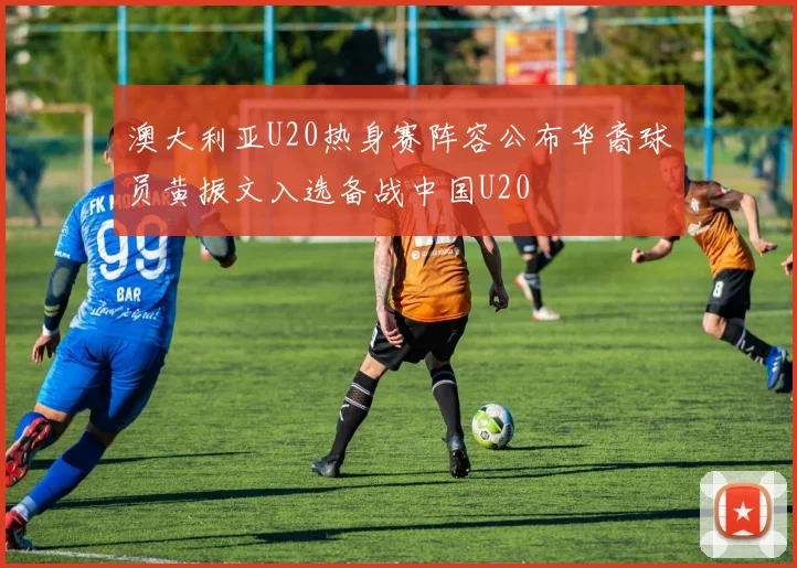 澳大利亚U20热身赛阵容公布华裔球员黄振文入选备战中国U20