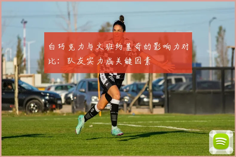 白巧克力与文班约基奇的影响力对比：队友实力成关键因素