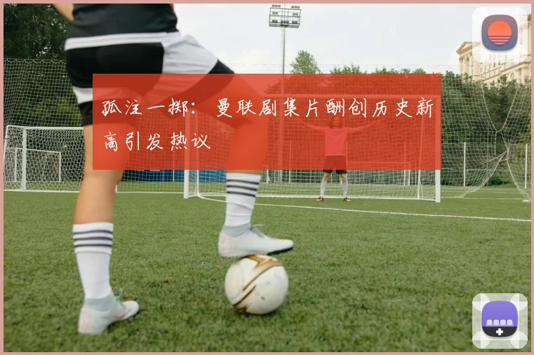 孤注一掷：曼联剧集片酬创历史新高引发热议