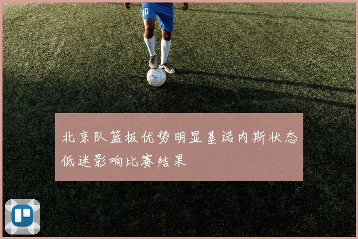北京队篮板优势明显基诺内斯状态低迷影响比赛结果