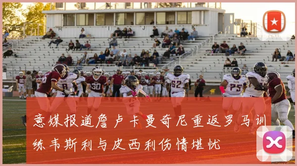 意媒报道詹卢卡曼奇尼重返罗马训练韦斯利与皮西利伤情堪忧