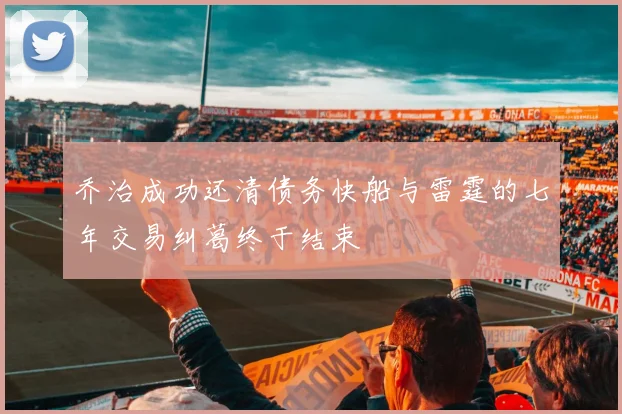 乔治成功还清债务快船与雷霆的七年交易纠葛终于结束