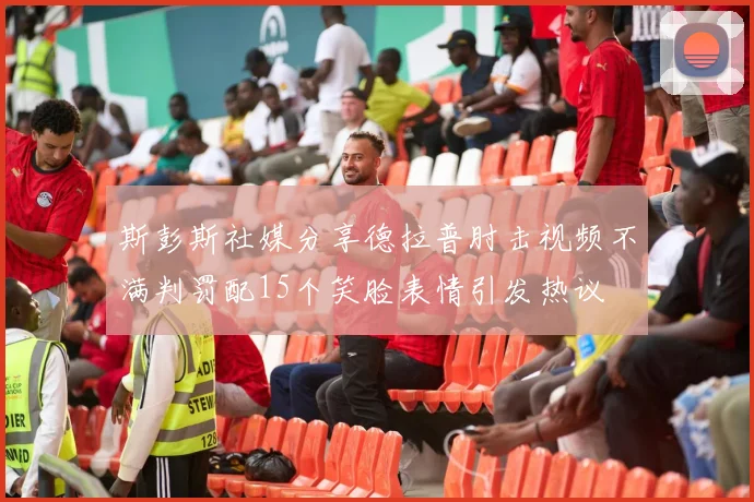 斯彭斯社媒分享德拉普肘击视频不满判罚配15个笑脸表情引发热议
