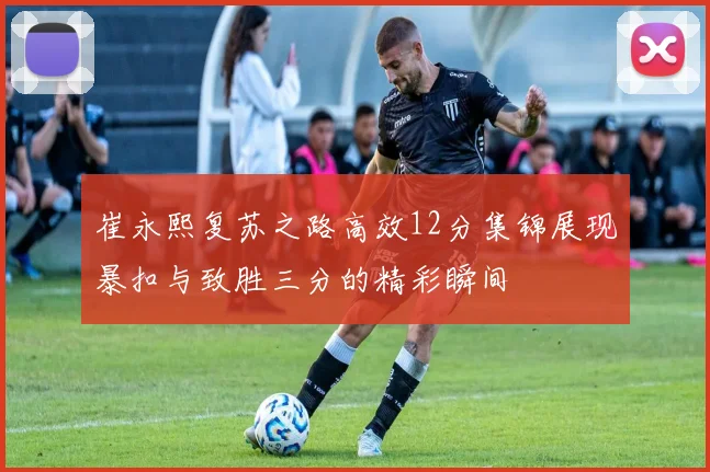 崔永熙复苏之路高效12分集锦展现暴扣与致胜三分的精彩瞬间